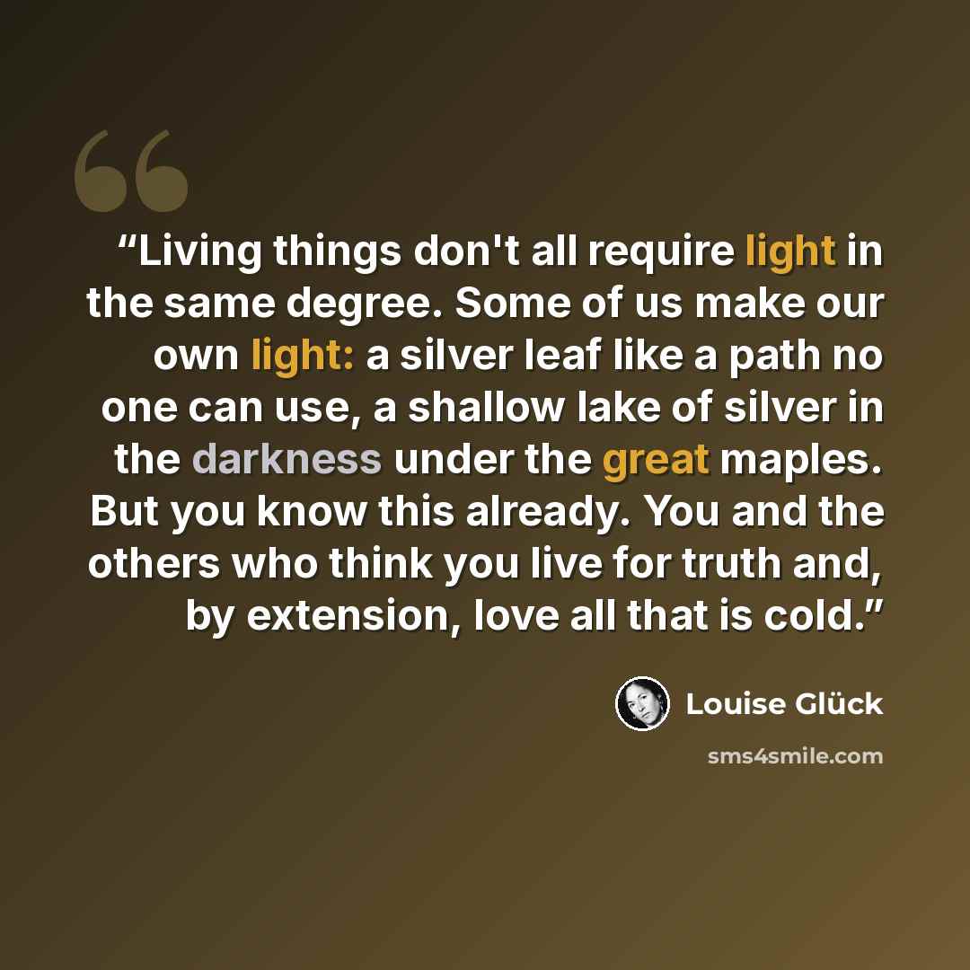 “Living things don't all require light in the same degree. Some of us make our own light: a silver leaf like a path no one can use, a shallow lake of silver in the darkness under the great maples. But you know this already. You and the others who think you live for truth and, by extension, love all…” quote by Louise Glück