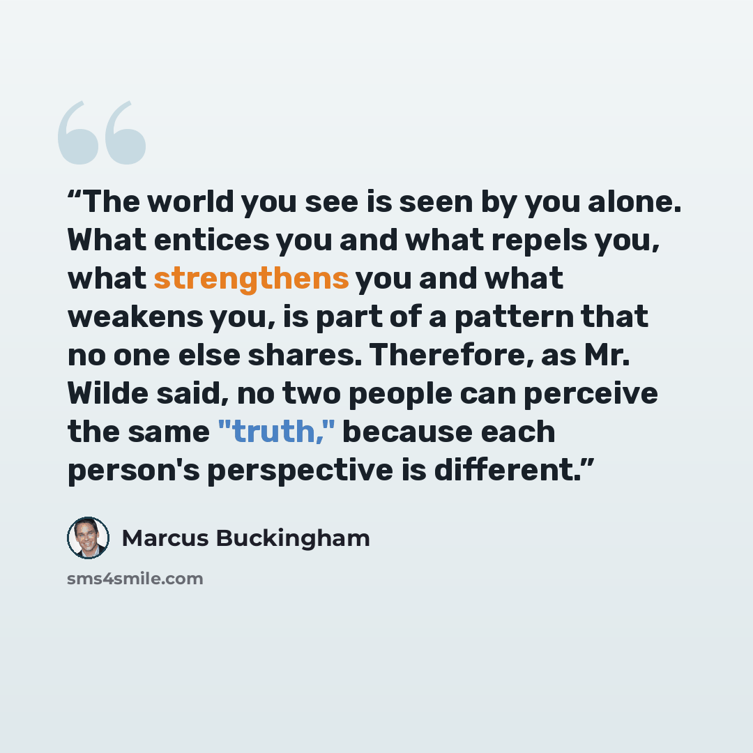 “The world you see is seen by you alone. What entices you and what repels you, what strengthens you and what weakens you, is part of a pattern that no one else shares. Therefore, as Mr. Wilde said, no two people can perceive the same "truth," because each person's perspective is different.” quote by Marcus Buckingham