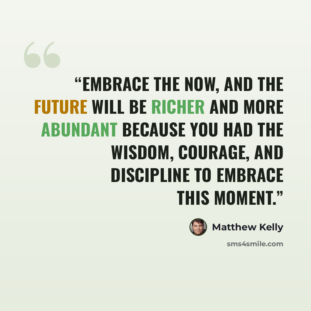 “Embrace the now, and the future will be richer and more abundant because you had the wisdom, courage, and discipline to embrace this moment.” quote by Matthew Kelly
