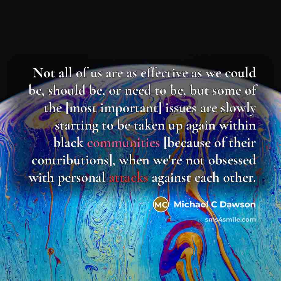 “Not all of us are as effective as we could be, should be, or need to be, but some of the [most important] issues are slowly starting to be taken up again within black communities [because of their contributions], when we're not obsessed with personal attacks against each other.” quote by Michael C Dawson