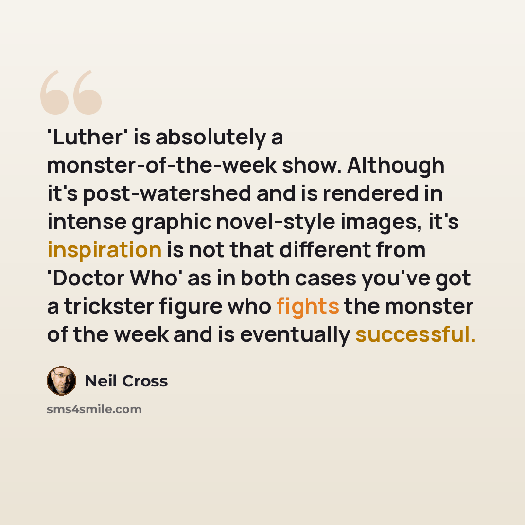 “'Luther' is absolutely a monster-of-the-week show. Although it's post-watershed and is rendered in intense graphic novel-style images, it's inspiration is not that different from 'Doctor Who' as in both cases you've got a trickster figure who fights the monster of the week and is eventually…” quote by Neil Cross