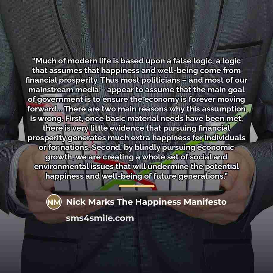 “Much of modern life is based upon a false logic, a logic that assumes that happiness and well-being come from financial prosperity. Thus most politicians – and most of our mainstream media – appear to assume that the main goal of government is to ensure the economy is forever moving forward…” quote by Nick Marks The Happiness Manifesto