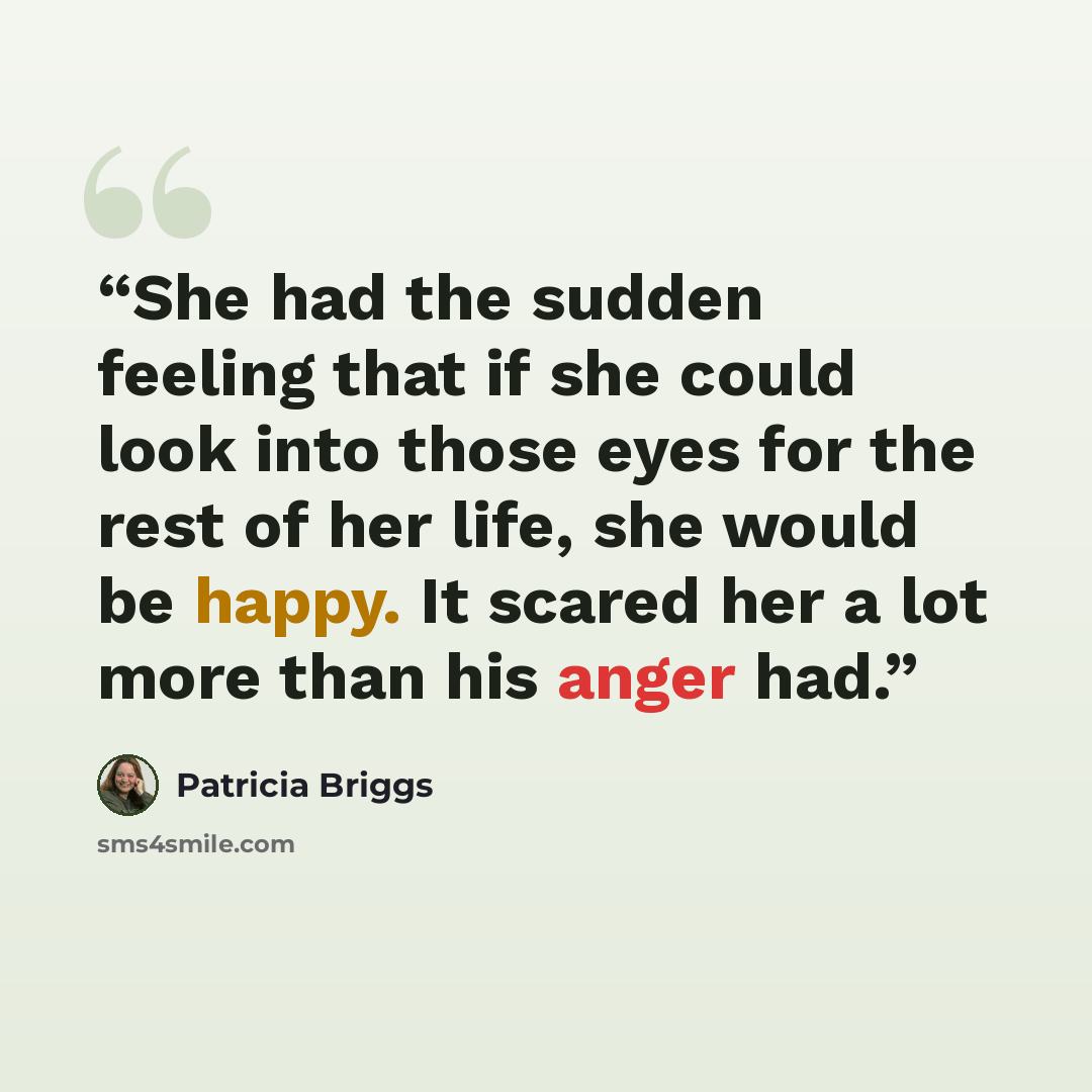 “She had the sudden feeling that if she could look into those eyes for the rest of her life, she would be happy. It scared her a lot more than his anger had.” quote by Patricia Briggs