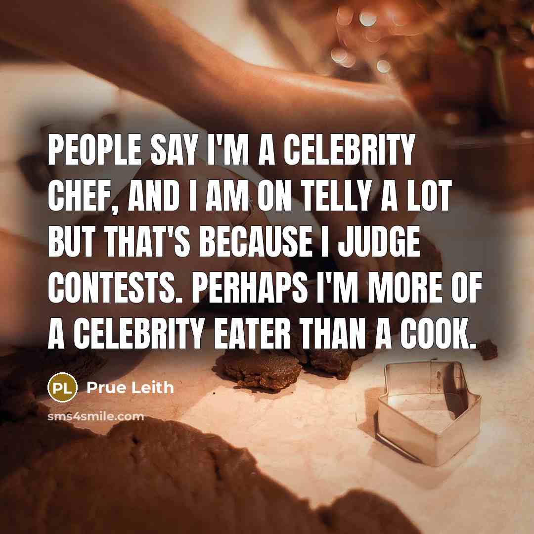 “People say I'm a celebrity chef, and I am on telly a lot but that's because I judge contests. Perhaps I'm more of a celebrity eater than a cook.” quote by Prue Leith