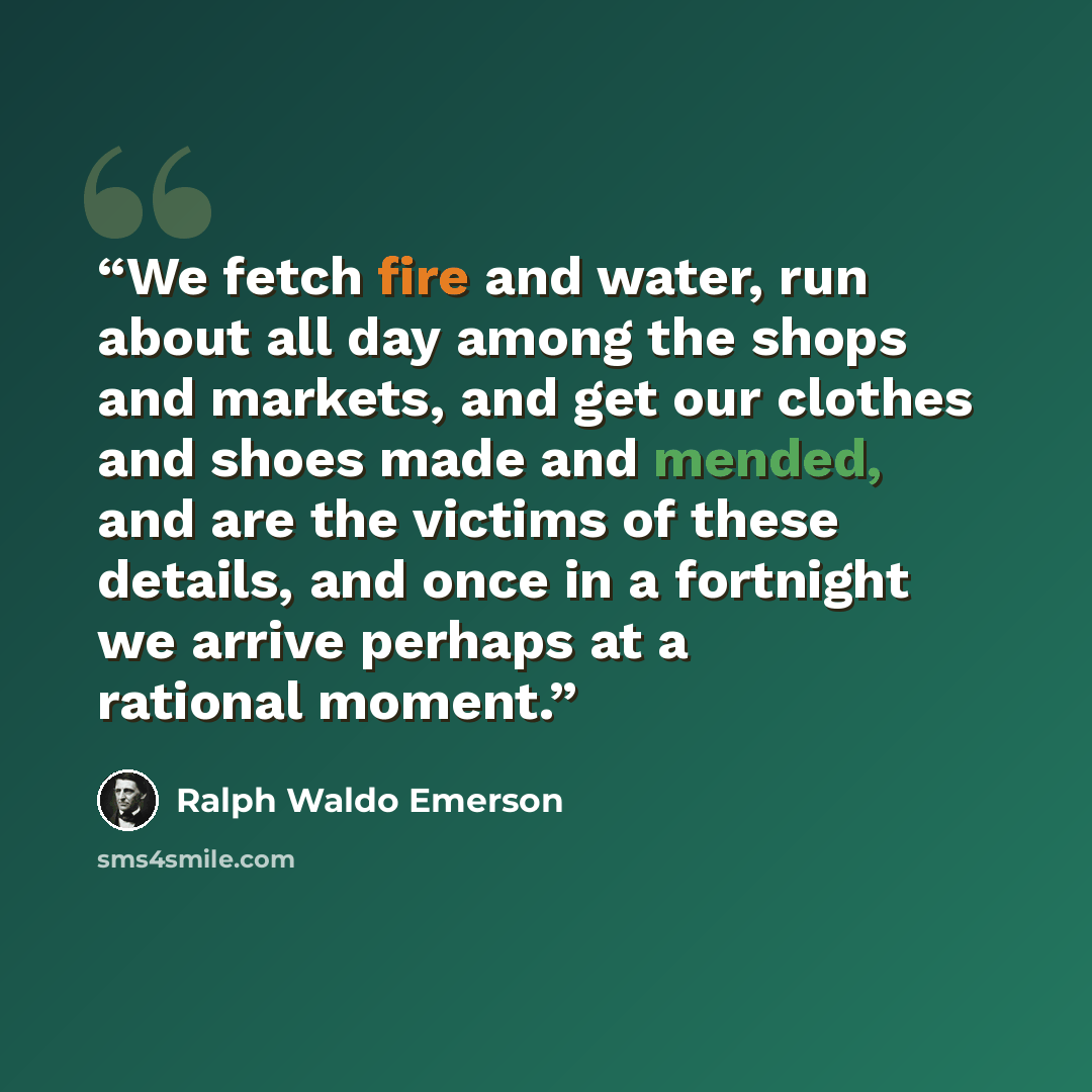 “We fetch fire and water, run about all day among the shops and markets, and get our clothes and shoes made and mended, and are the victims of these details, and once in a fortnight we arrive perhaps at a rational moment.” quote by Ralph Waldo Emerson