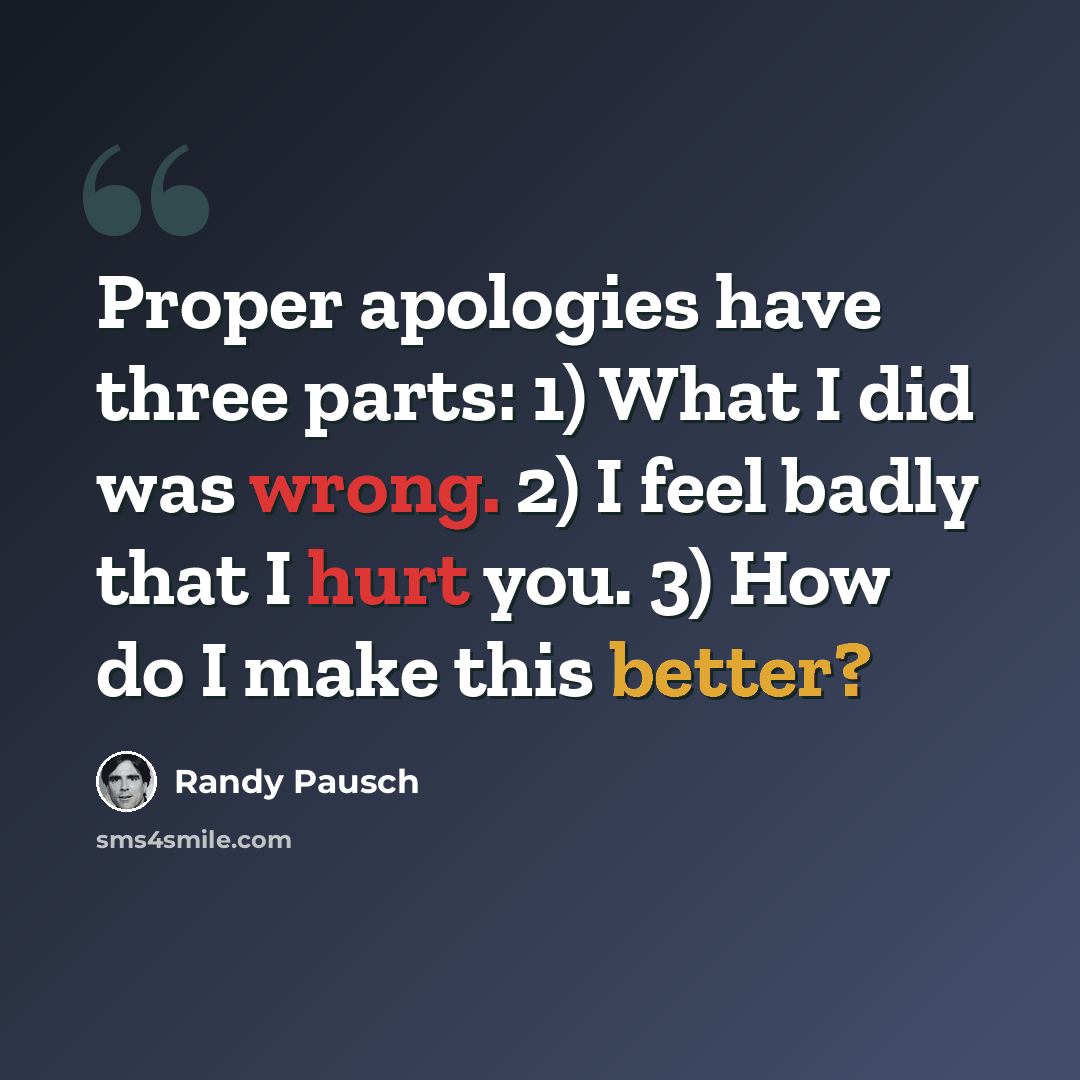 “Proper apologies have three parts: 1) What I did was wrong. 2) I feel badly that I hurt you. 3) How do I make this better?” quote by Randy Pausch