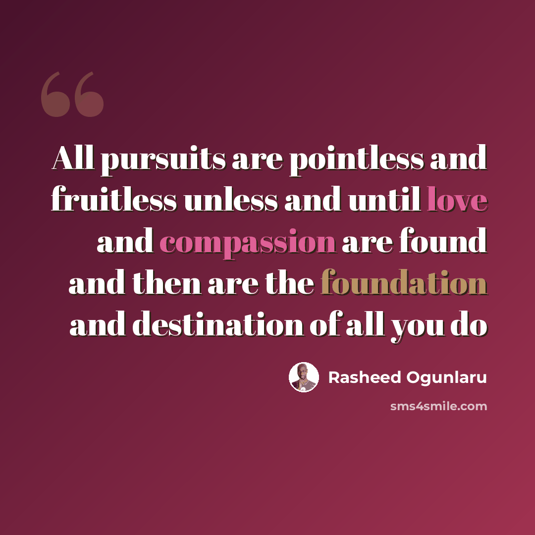 “All pursuits are pointless and fruitless unless and until love and compassion are found and then are the foundation and destination of all you do” quote by Rasheed Ogunlaru
