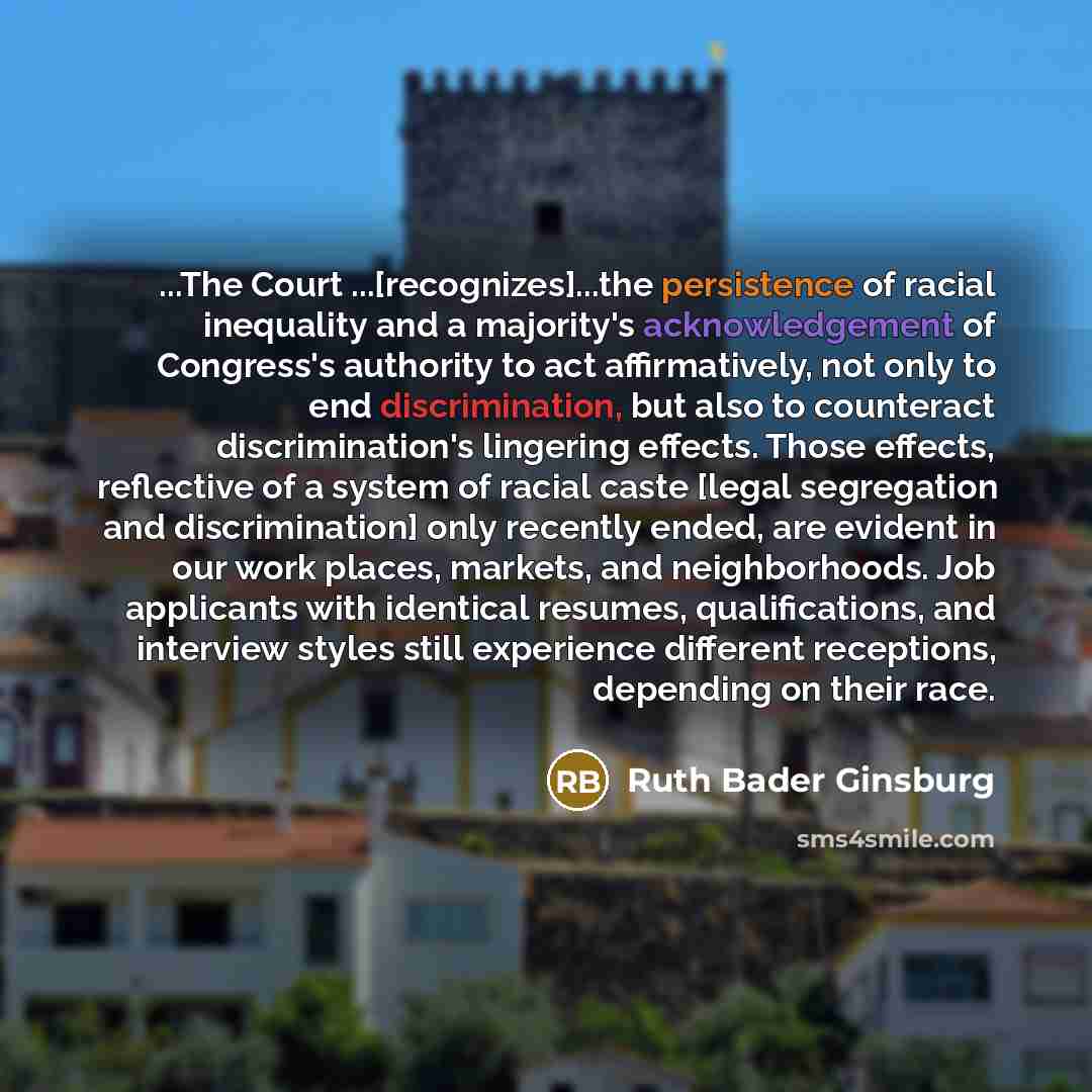 “...The Court ...[recognizes]...the persistence of racial inequality and a majority's acknowledgement of Congress's authority to act affirmatively, not only to end discrimination, but also to counteract discrimination's lingering effects. Those effects, reflective of a system of racial caste [legal…” quote by Ruth Bader Ginsburg
