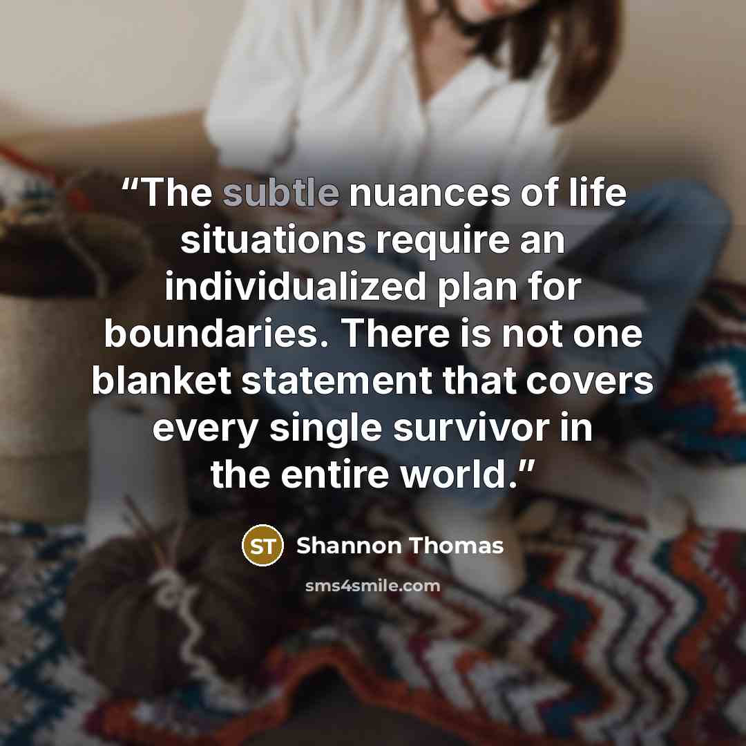 “The subtle nuances of life situations require an individualized plan for boundaries. There is not one blanket statement that covers every single survivor in the entire world.” quote by Shannon Thomas