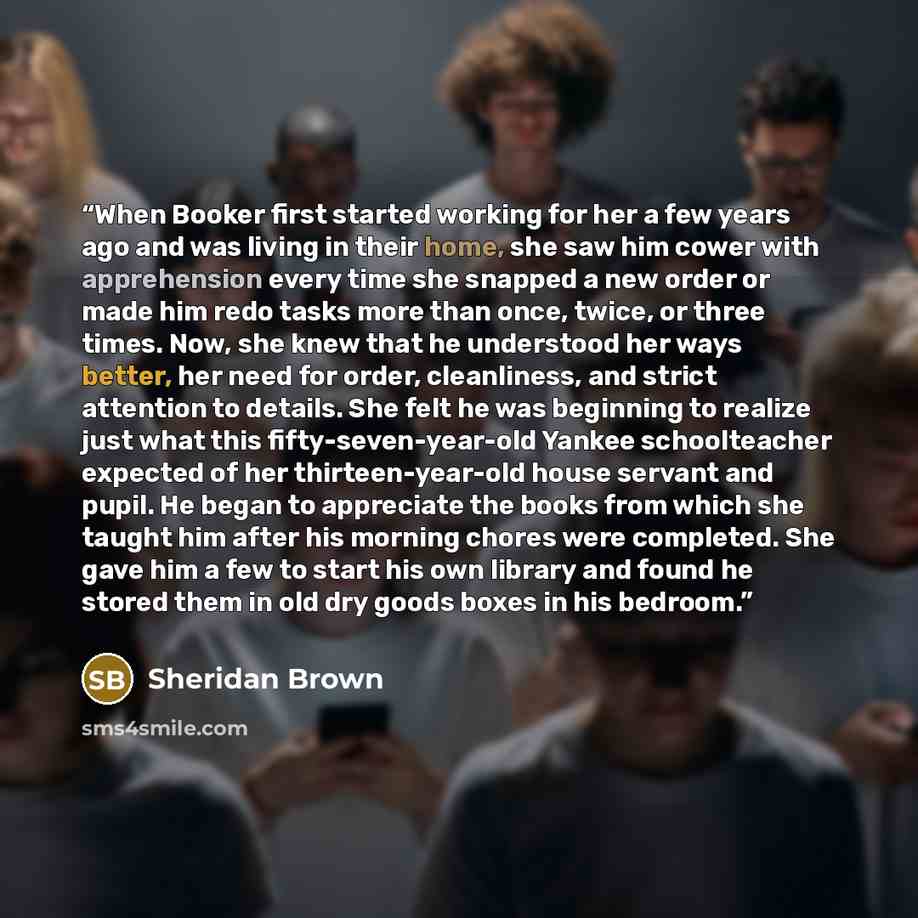 “When Booker first started working for her a few years ago and was living in their home, she saw him cower with apprehension every time she snapped a new order or made him redo tasks more than once, twice, or three times. Now, she knew that he understood her ways better, her need for order…” quote by Sheridan Brown