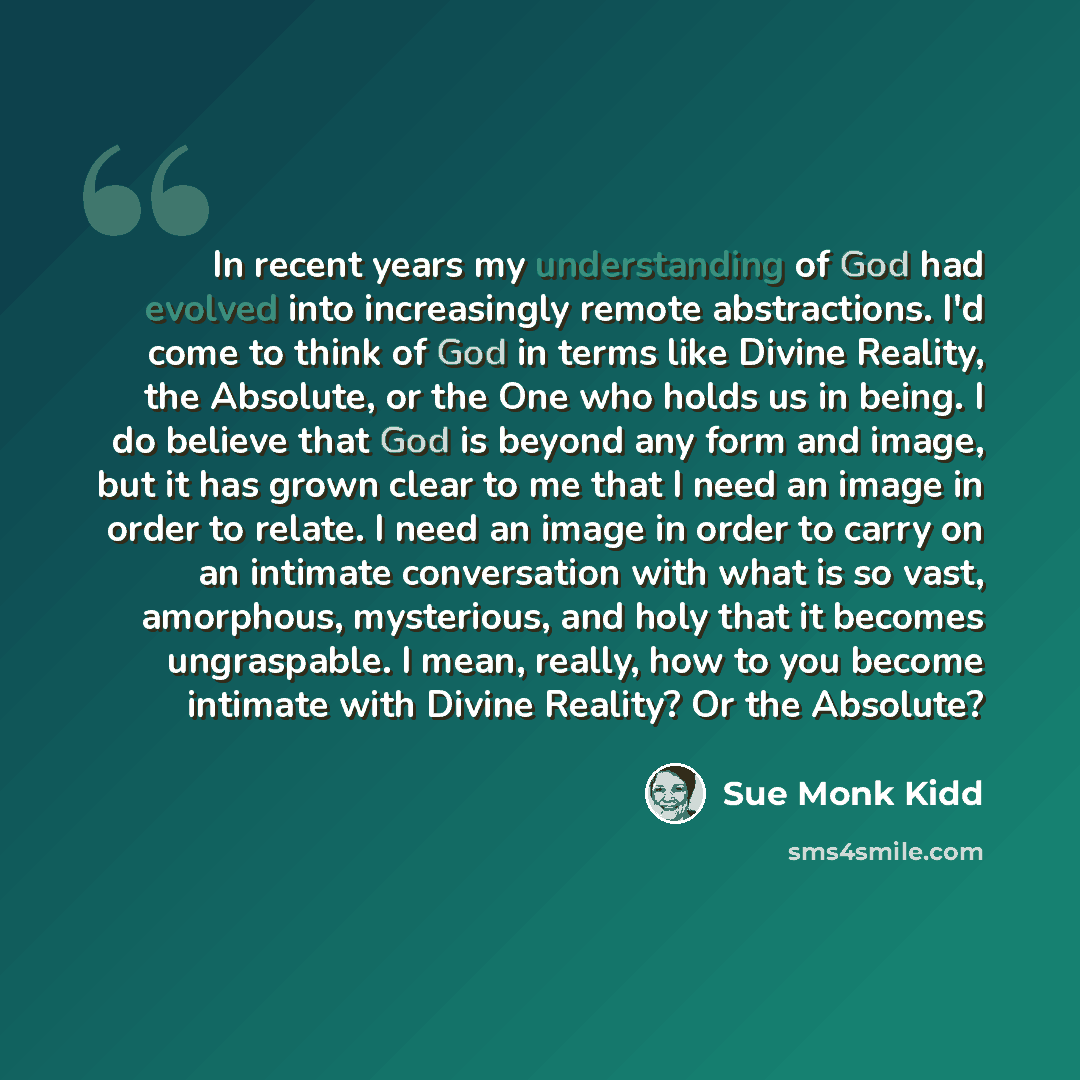 “In recent years my understanding of God had evolved into increasingly remote abstractions. I'd come to think of God in terms like Divine Reality, the Absolute, or the One who holds us in being. I do believe that God is beyond any form and image, but it has grown clear to me that I need an image in…” quote by Sue Monk Kidd