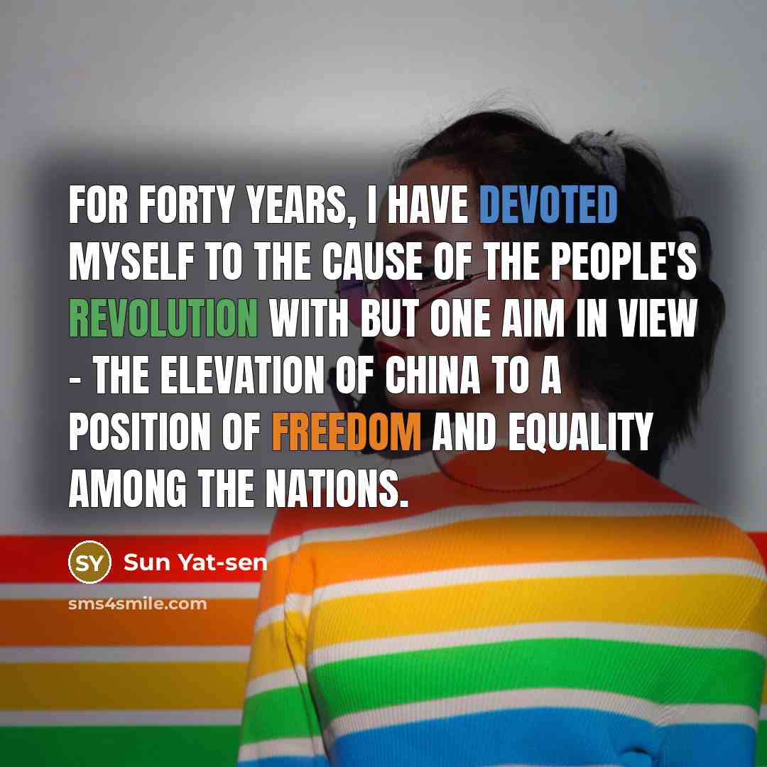 “For forty years, I have devoted myself to the cause of the people's revolution with but one aim in view - the elevation of China to a position of freedom and equality among the nations.” quote by Sun Yat-sen