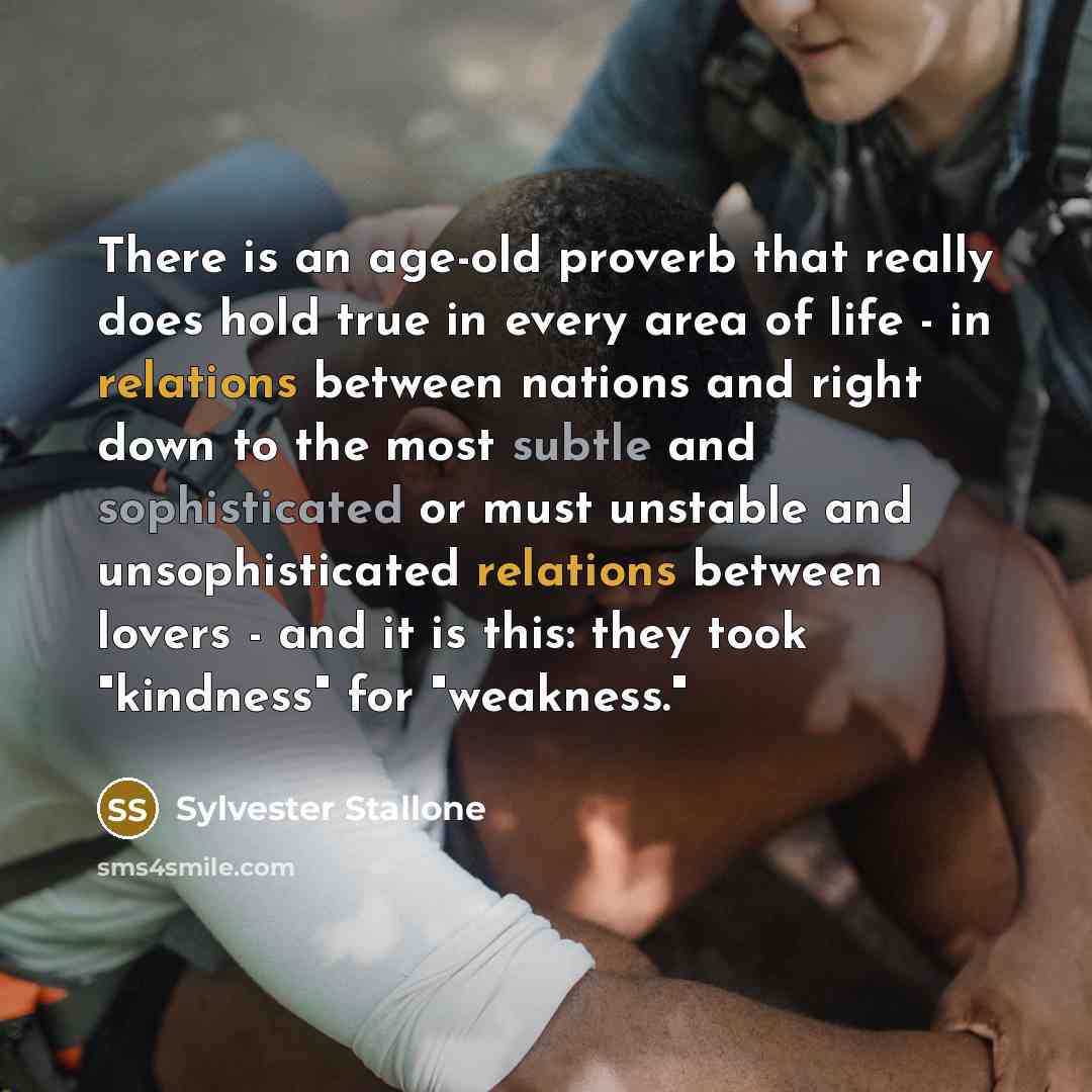 “There is an age-old proverb that really does hold true in every area of life - in relations between nations and right down to the most subtle and sophisticated or must unstable and unsophisticated relations between lovers - and it is this: they took "kindness" for "weakness."” quote by Sylvester Stallone