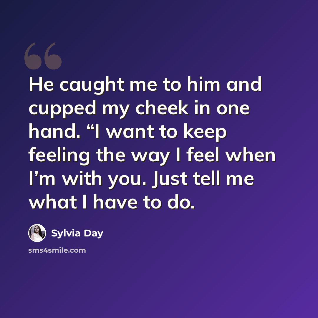 “He caught me to him and cupped my cheek in one hand. “I want to keep feeling the way I feel when I’m with you. Just tell me what I have to do.” quote by Sylvia Day