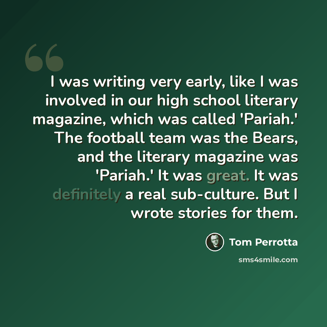 “I was writing very early, like I was involved in our high school literary magazine, which was called 'Pariah.' The football team was the Bears, and the literary magazine was 'Pariah.' It was great. It was definitely a real sub-culture. But I wrote stories for them.” quote by Tom Perrotta