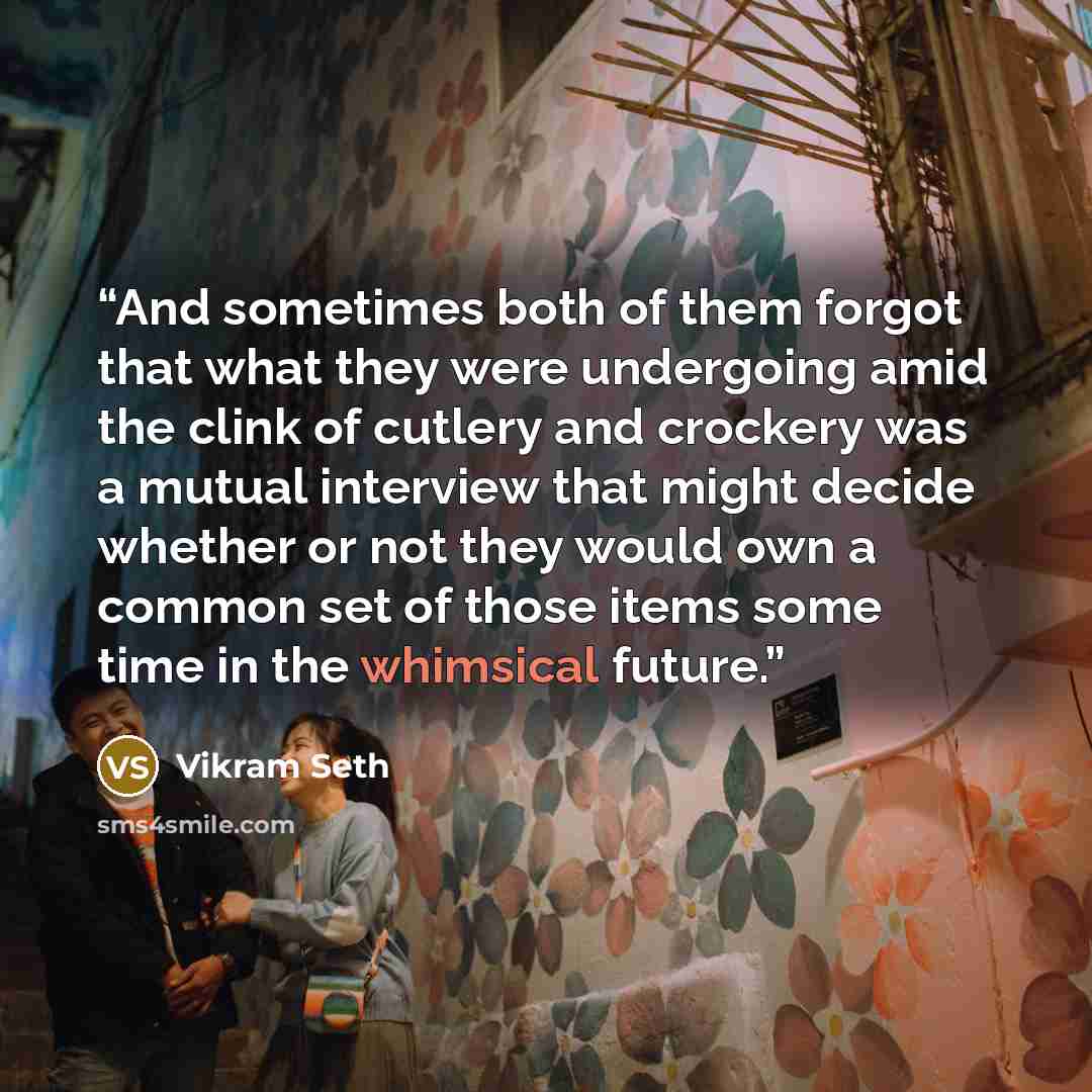 “And sometimes both of them forgot that what they were undergoing amid the clink of cutlery and crockery was a mutual interview that might decide whether or not they would own a common set of those items some time in the whimsical future.” quote by Vikram Seth