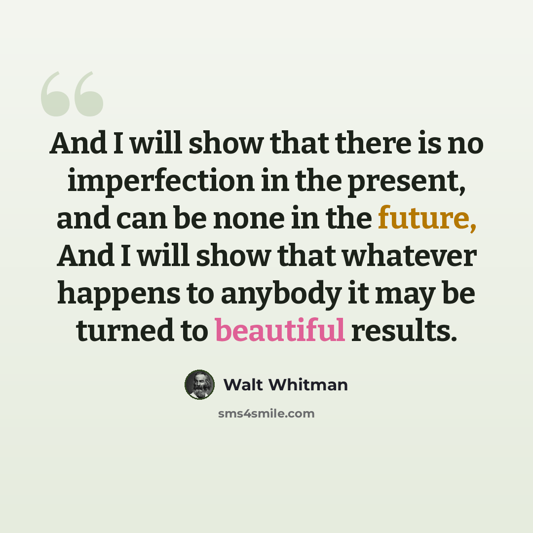 “And I will show that there is no imperfection in the present, and can be none in the future, And I will show that whatever happens to anybody it may be turned to beautiful results.” quote by Walt Whitman