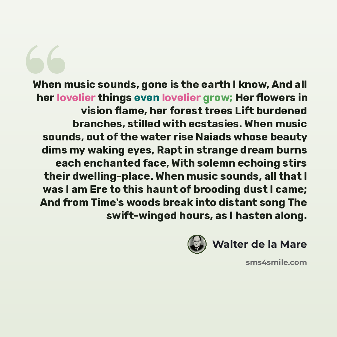“When music sounds, gone is the earth I know, And all her lovelier things even lovelier grow; Her flowers in vision flame, her forest trees Lift burdened branches, stilled with ecstasies. When music sounds, out of the water rise Naiads whose beauty dims my waking eyes, Rapt in strange dream burns…” quote by Walter de La Mare