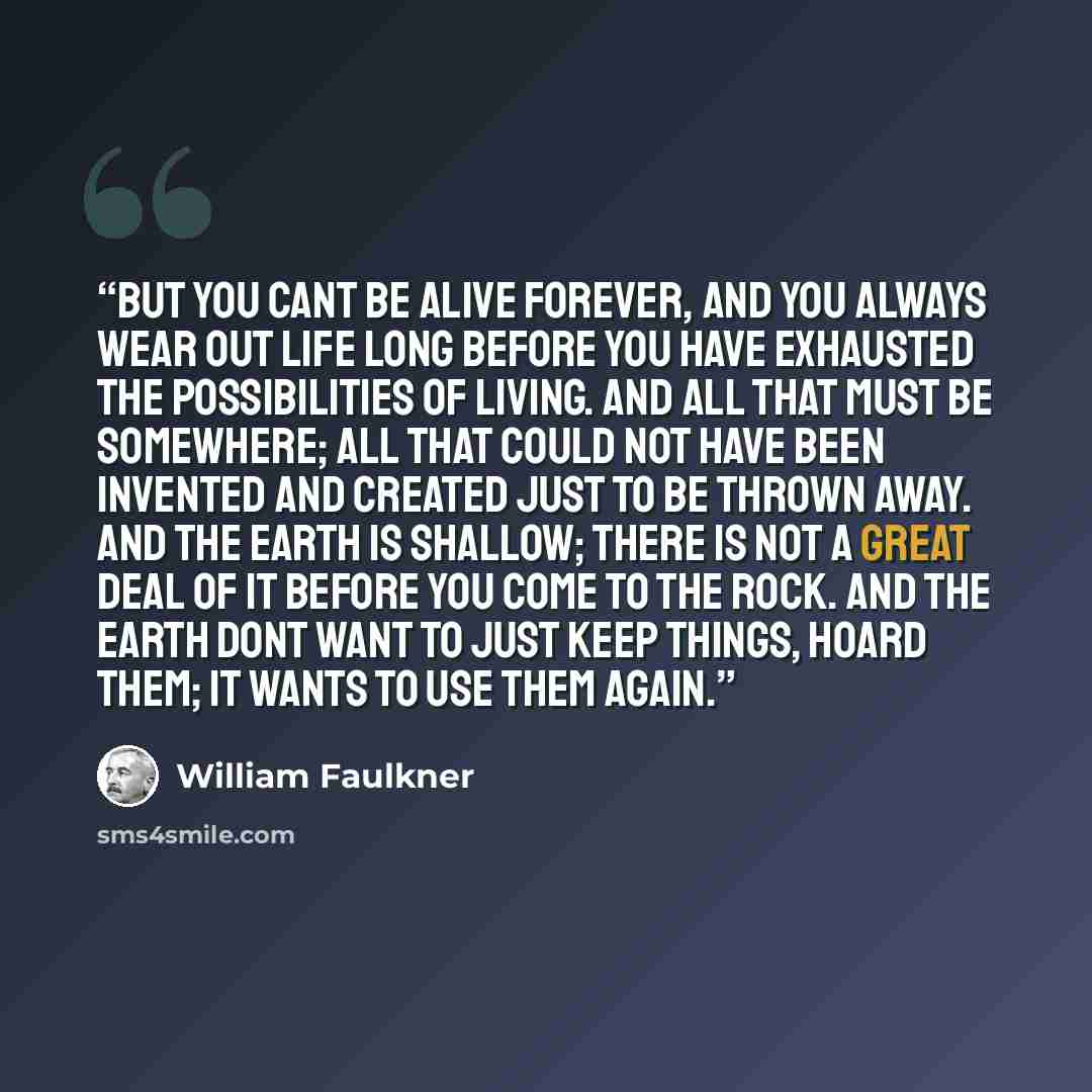 “But you cant be alive forever, and you always wear out life long before you have exhausted the possibilities of living. And all that must be somewhere; all that could not have been invented and created just to be thrown away. And the earth is shallow; there is not a great deal of it before you…” quote by William Faulkner