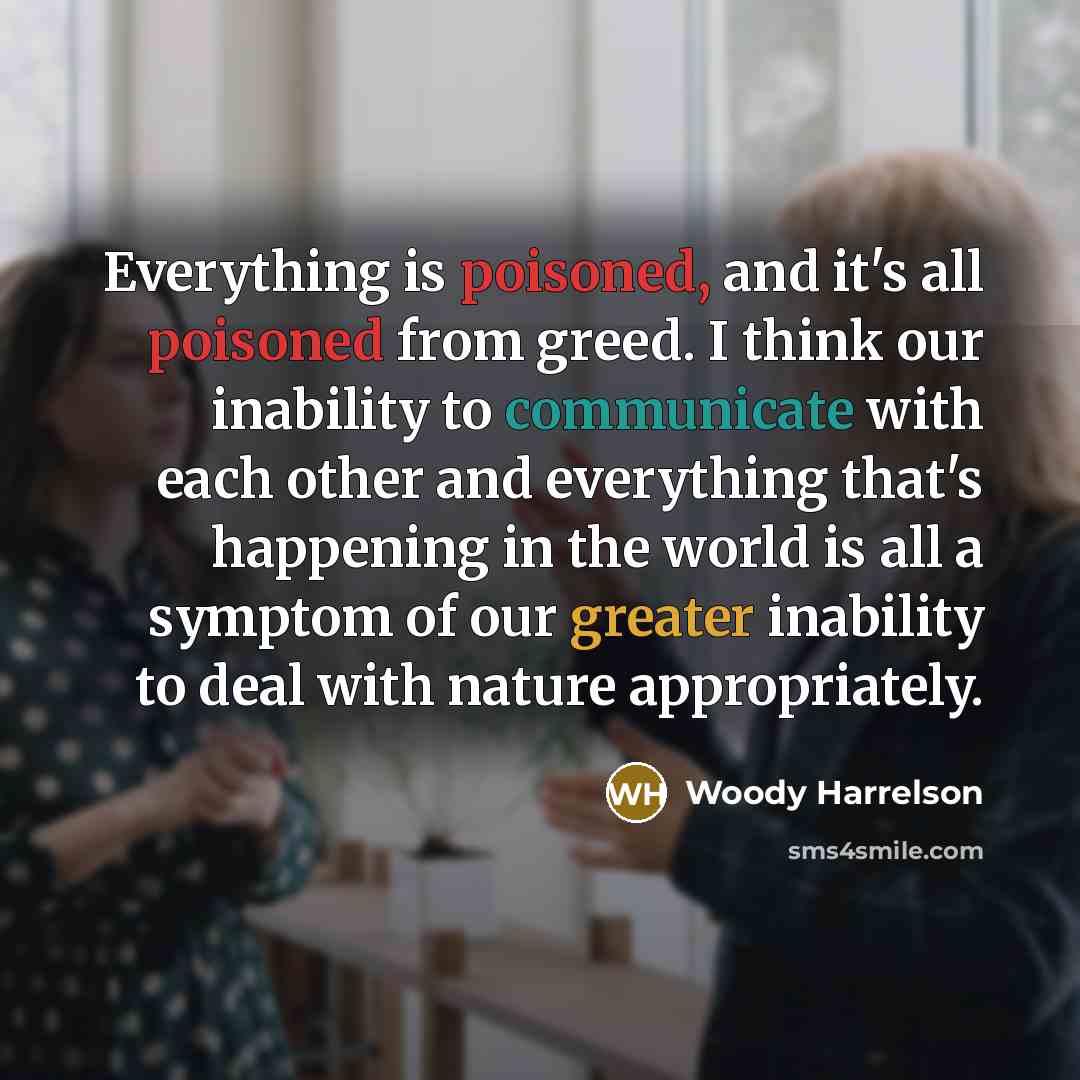“Everything is poisoned, and it's all poisoned from greed. I think our inability to communicate with each other and everything that's happening in the world is all a symptom of our greater inability to deal with nature appropriately.” quote by Woody Harrelson