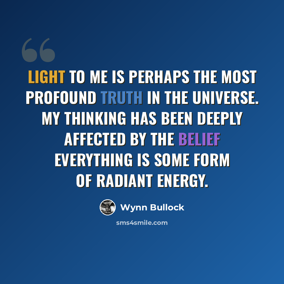 “Light to me is perhaps the most profound truth in the universe. My thinking has been deeply affected by the belief everything is some form of radiant energy.” quote by Wynn Bullock