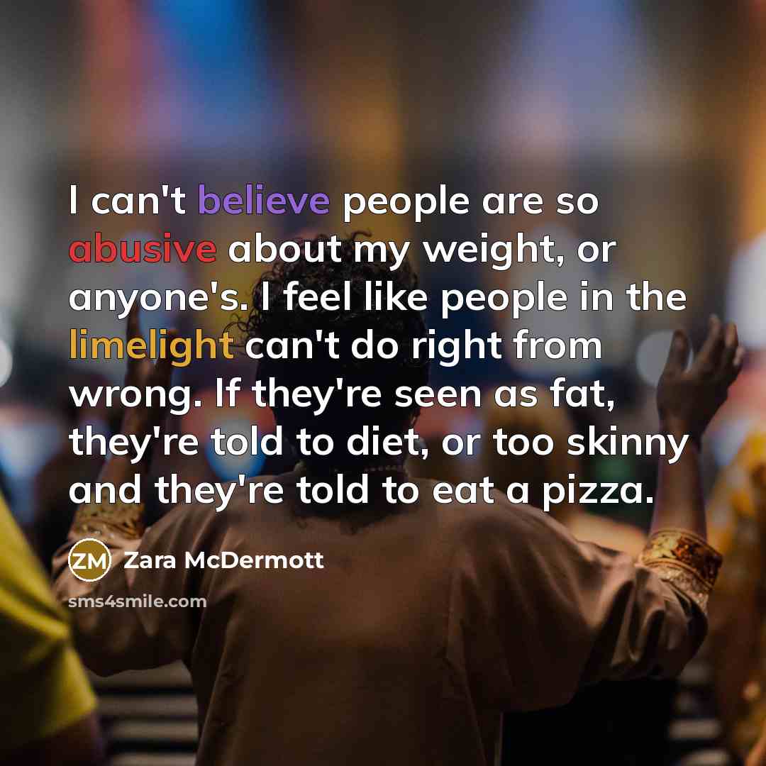 “I can't believe people are so abusive about my weight, or anyone's. I feel like people in the limelight can't do right from wrong. If they're seen as fat, they're told to diet, or too skinny and they're told to eat a pizza.” quote by Zara McDermott