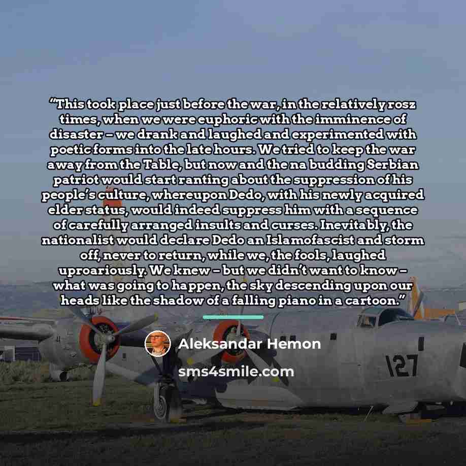 “This took place just before the war, in the relatively rosz times, when we were euphoric with the imminence of disaster – we drank and laughed and experimented with poetic forms into the late hours. We tried to keep the war away from the Table, but now and the na budding Serbian patriot would…” quote by Aleksandar Hemon