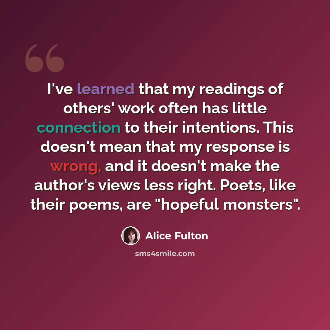 “I've learned that my readings of others' work often has little connection to their intentions. This doesn't mean that my response is wrong, and it doesn't make the author's views less right. Poets, like their poems, are "hopeful monsters".” quote by Alice Fulton