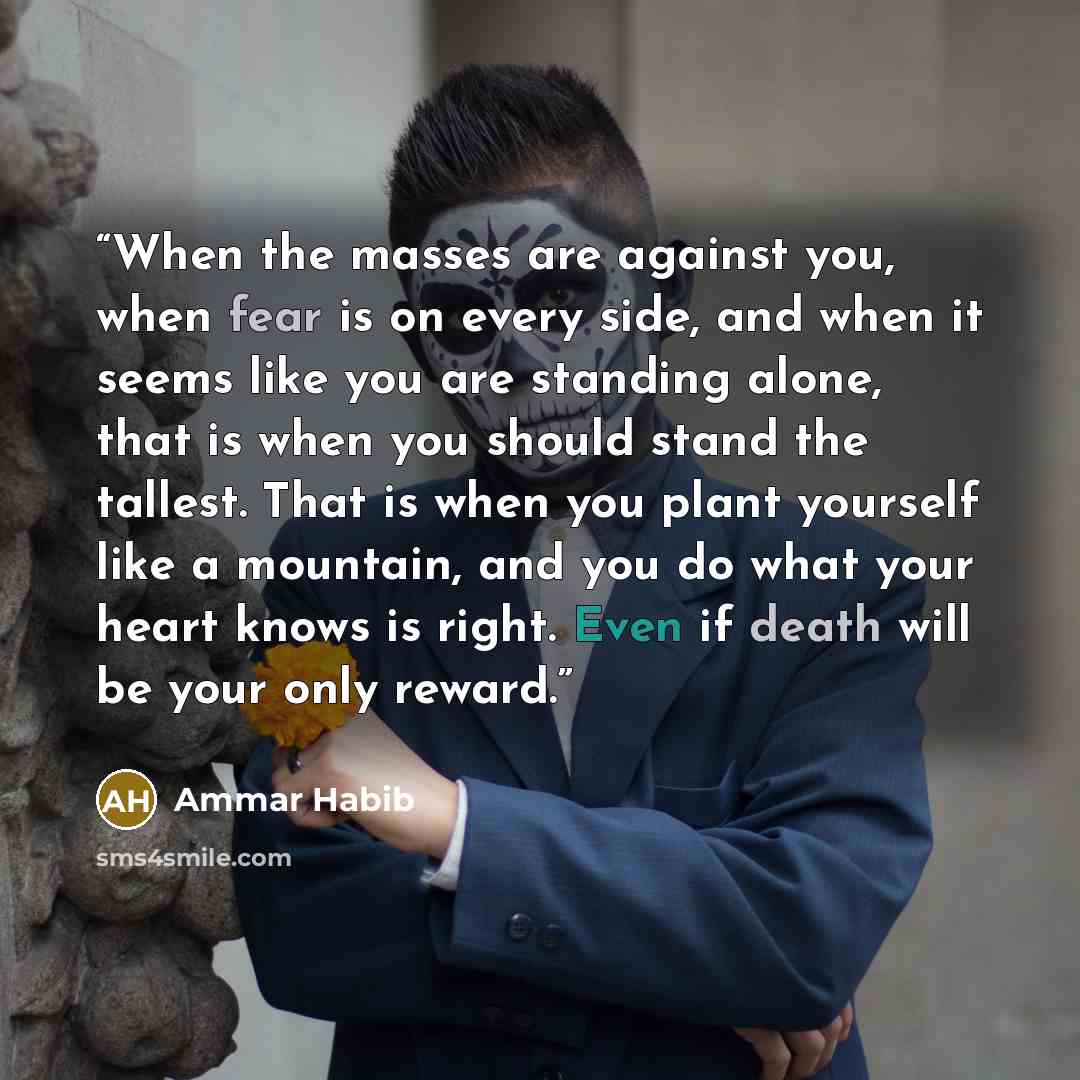 “When the masses are against you, when fear is on every side, and when it seems like you are standing alone, that is when you should stand the tallest. That is when you plant yourself like a mountain, and you do what your heart knows is right. Even if death will be your only reward.” quote by Ammar Habib