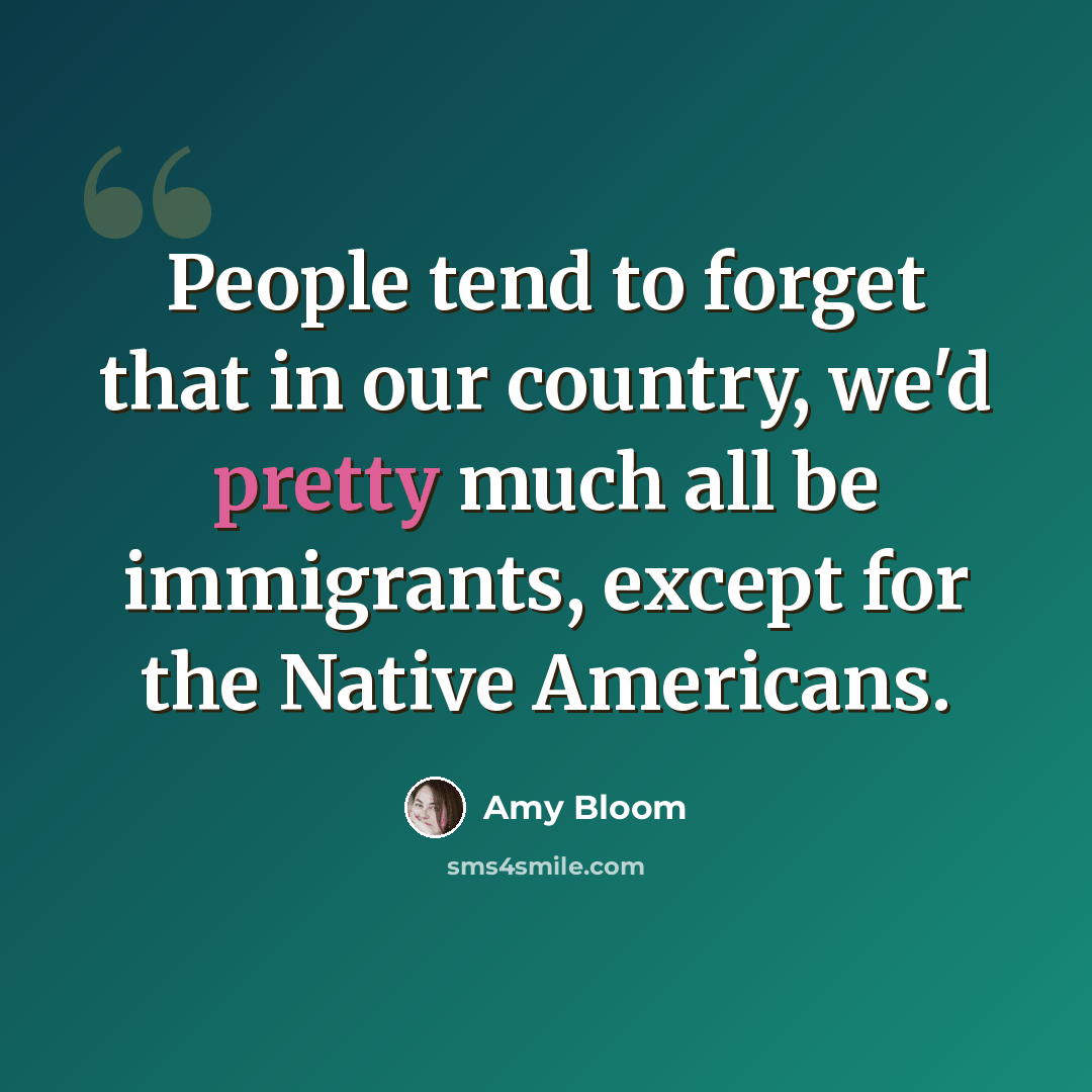 “People tend to forget that in our country, we'd pretty much all be immigrants, except for the Native Americans.” quote by Amy Bloom