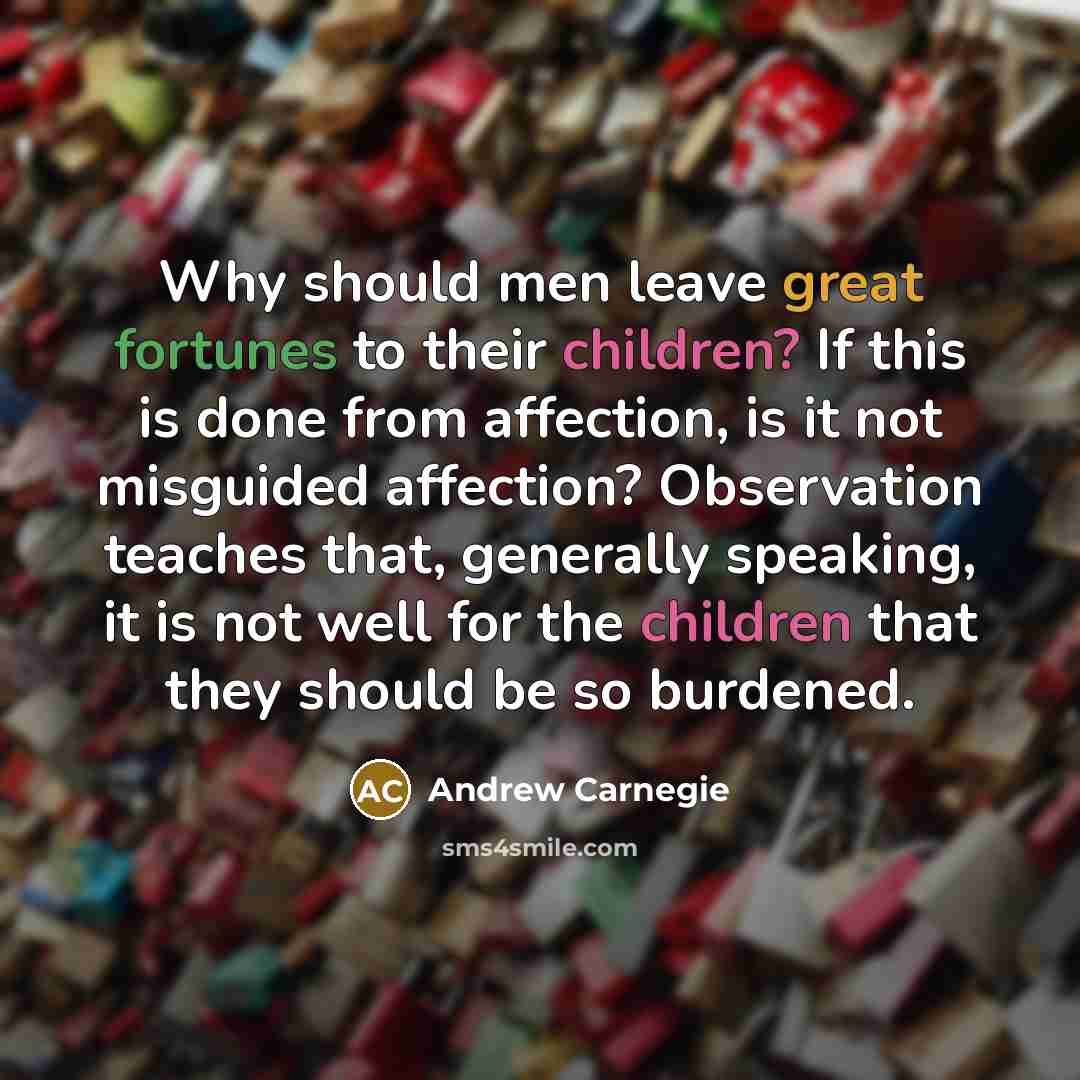 “Why should men leave great fortunes to their children? If this is done from affection, is it not misguided affection? Observation teaches that, generally speaking, it is not well for the children that they should be so burdened.” quote by Andrew Carnegie