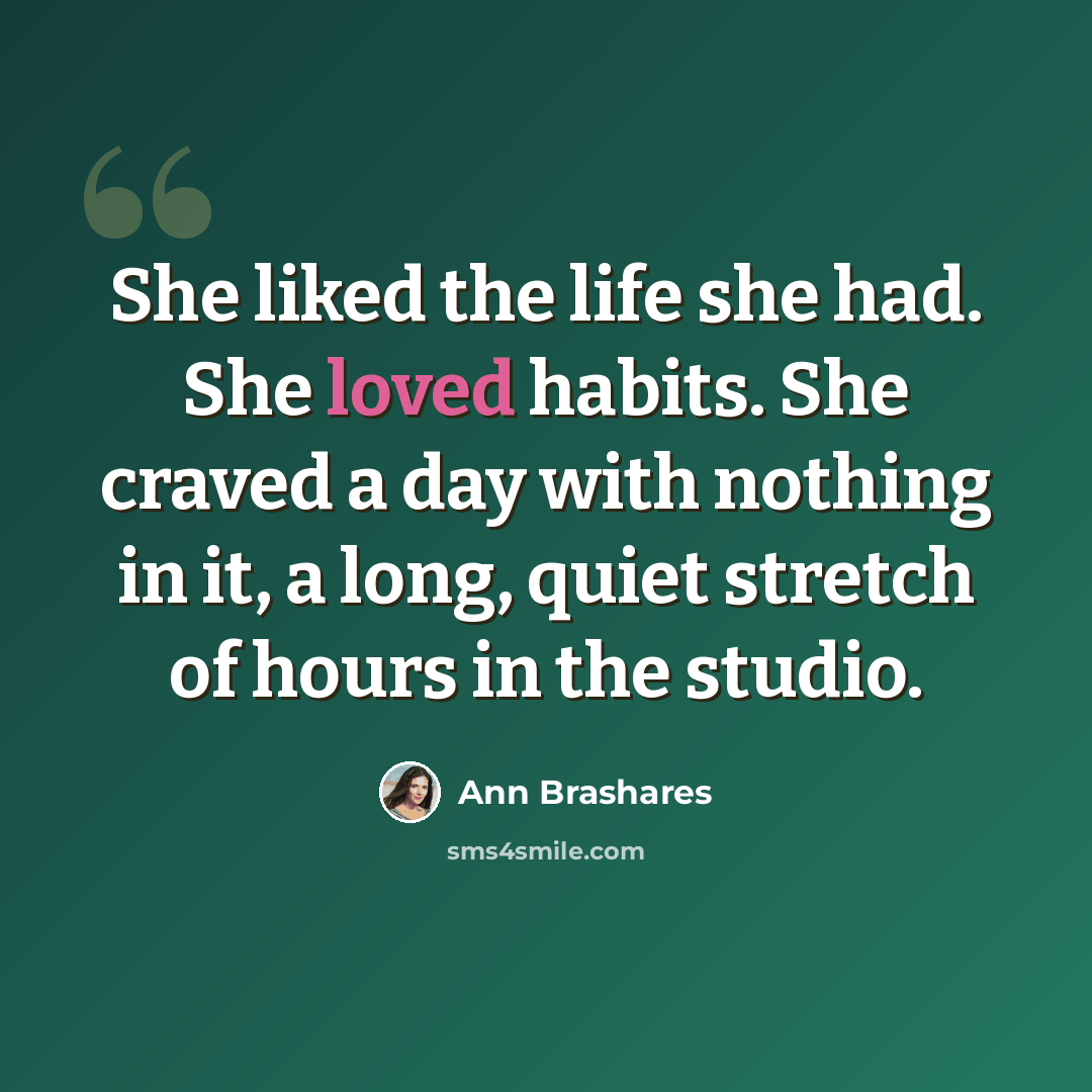 “She liked the life she had. She loved habits. She craved a day with nothing in it, a long, quiet stretch of hours in the studio.” quote by Ann Brashares