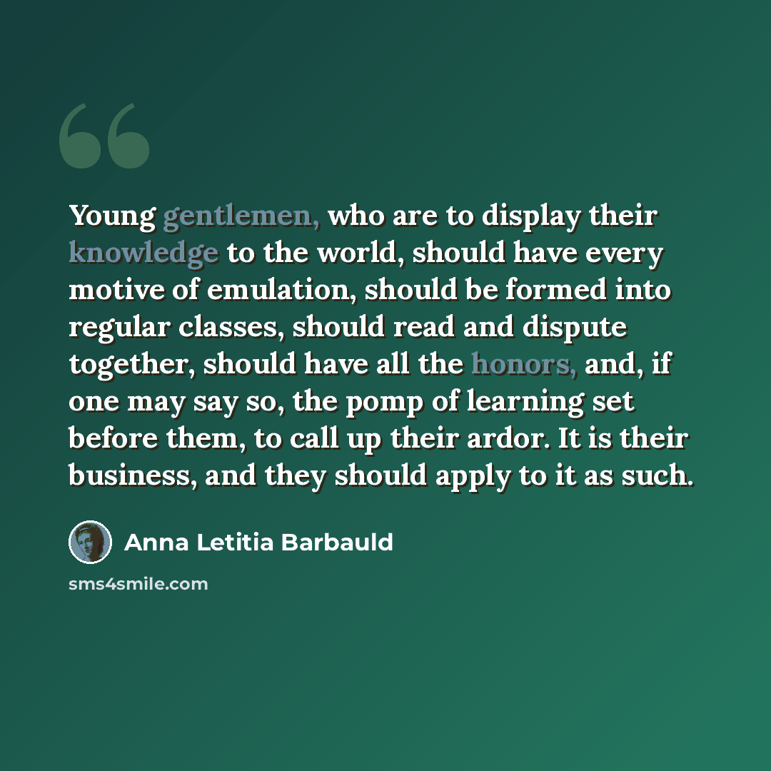 “Young gentlemen, who are to display their knowledge to the world, should have every motive of emulation, should be formed into regular classes, should read and dispute together, should have all the honors, and, if one may say so, the pomp of learning set before them, to call up their ardor. It is…” quote by Anna Letitia Barbauld