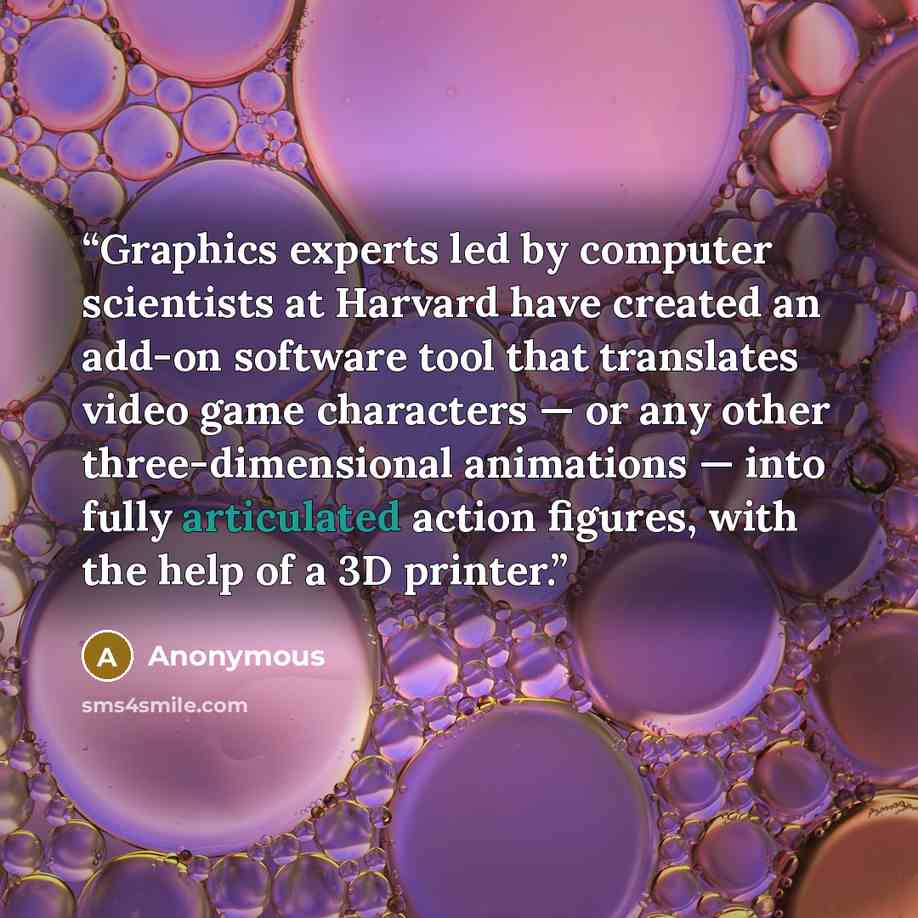 “Graphics experts led by computer scientists at Harvard have created an add-on software tool that translates video game characters — or any other three-dimensional animations — into fully articulated action figures, with the help of a 3D printer.” quote by Anonymous