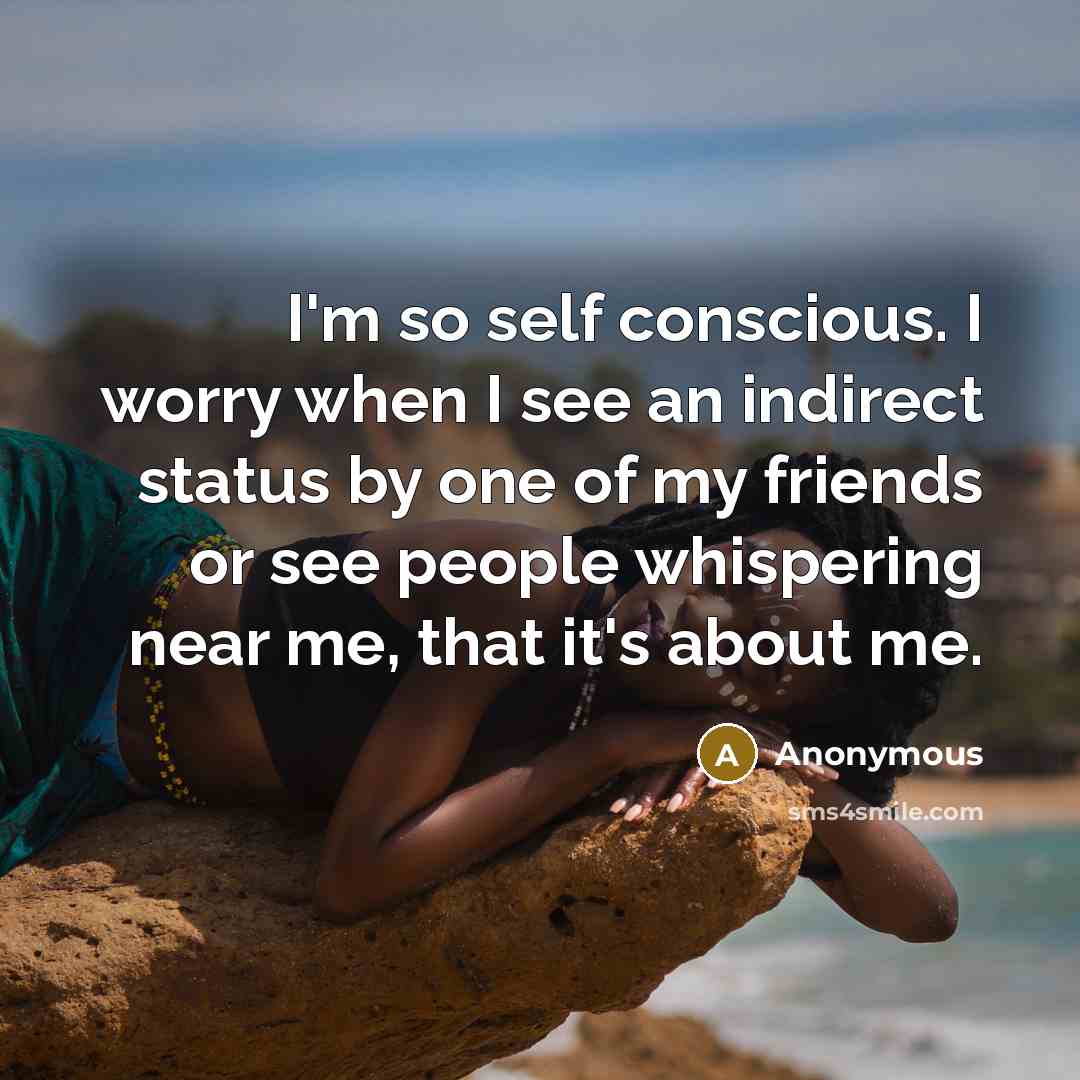 “I'm so self conscious. I worry when I see an indirect status by one of my friends or see people whispering near me, that it's about me.” quote by Anonymous