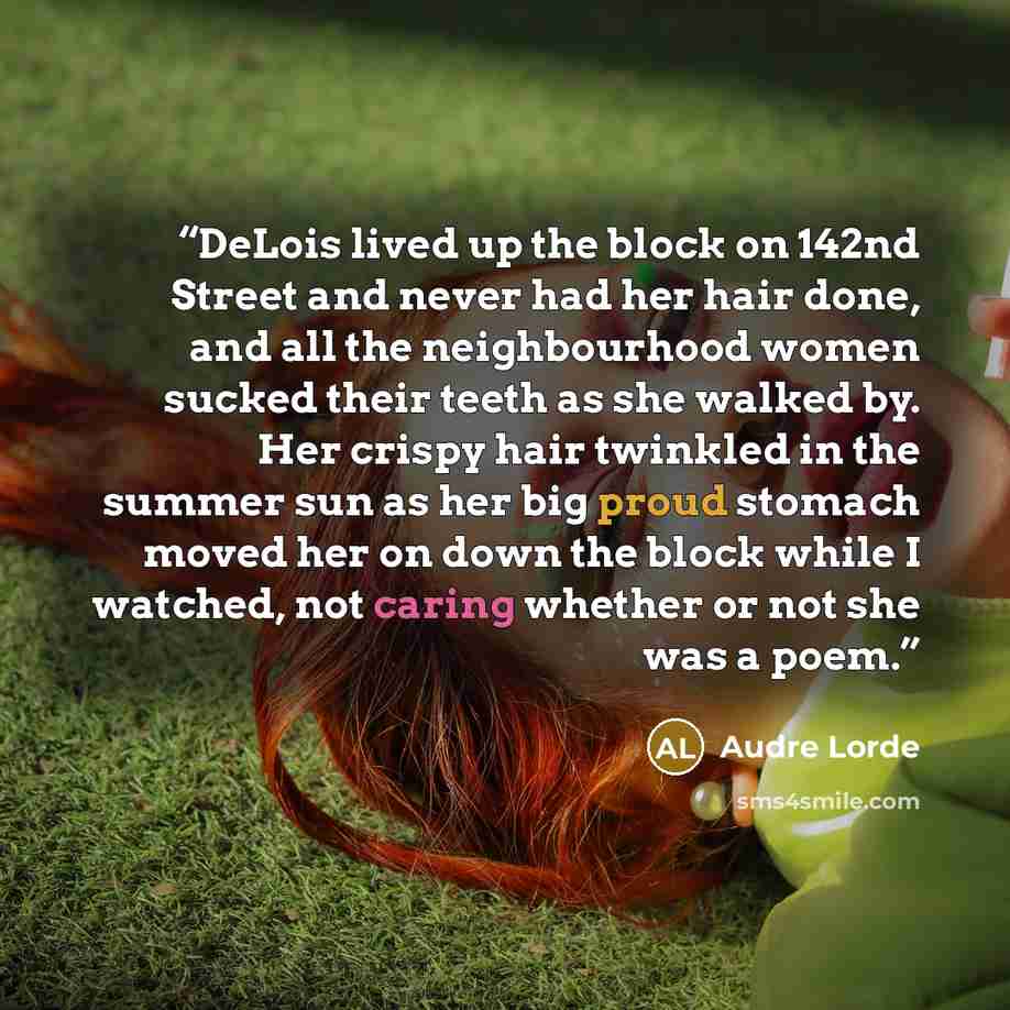“DeLois lived up the block on 142nd Street and never had her hair done, and all the neighbourhood women sucked their teeth as she walked by. Her crispy hair twinkled in the summer sun as her big proud stomach moved her on down the block while I watched, not caring whether or not she was a poem.” quote by Audre Lorde