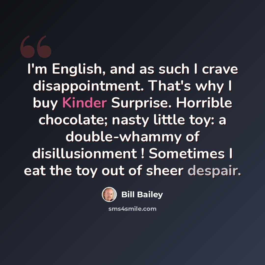“I'm English, and as such I crave disappointment. That's why I buy Kinder Surprise. Horrible chocolate; nasty little toy: a double-whammy of disillusionment ! Sometimes I eat the toy out of sheer despair.” quote by Bill Bailey