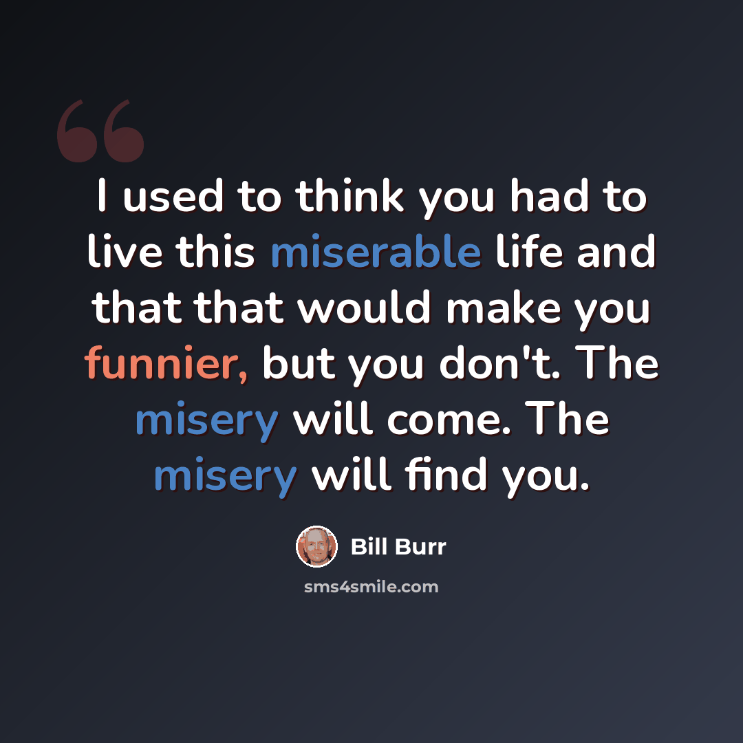 “I used to think you had to live this miserable life and that that would make you funnier, but you don't. The misery will come. The misery will find you.” quote by Bill Burr