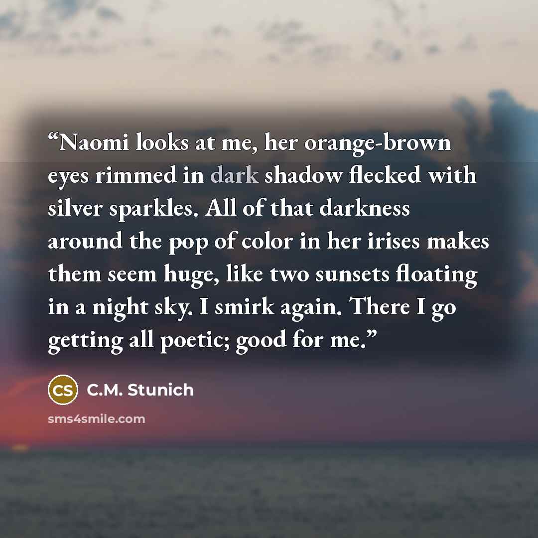 “Naomi looks at me, her orange-brown eyes rimmed in dark shadow flecked with silver sparkles. All of that darkness around the pop of color in her irises makes them seem huge, like two sunsets floating in a night sky. I smirk again. There I go getting all poetic; good for me.” quote by C.M. Stunich