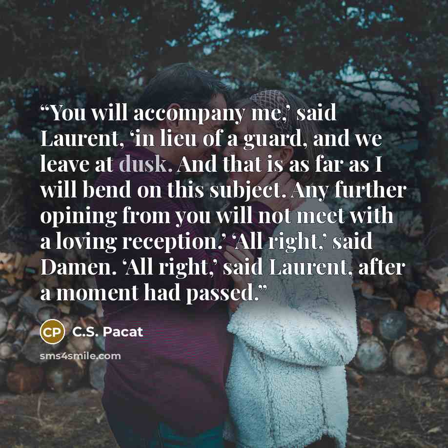 “You will accompany me,’ said Laurent, ‘in lieu of a guard, and we leave at dusk. And that is as far as I will bend on this subject. Any further opining from you will not meet with a loving reception.’ ‘All right,’ said Damen. ‘All right,’ said Laurent, after a moment had passed.” quote by C.S. Pacat