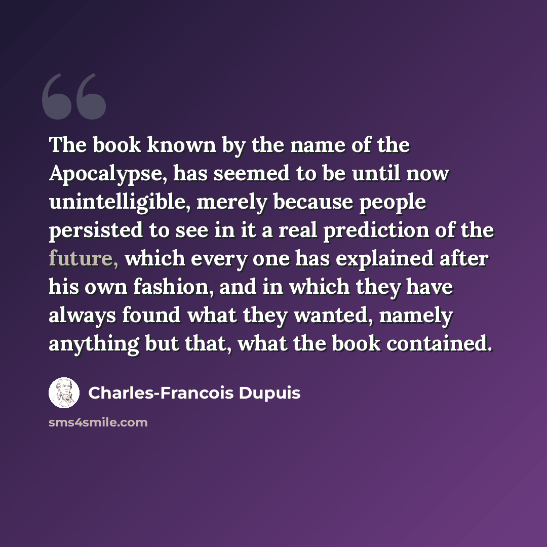 “The book known by the name of the Apocalypse, has seemed to be until now unintelligible, merely because people persisted to see in it a real prediction of the future, which every one has explained after his own fashion, and in which they have always found what they wanted, namely anything but…” quote by Charles-Francois Dupuis