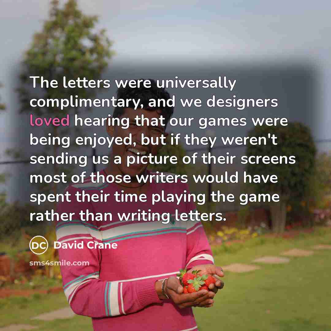 “The letters were universally complimentary, and we designers loved hearing that our games were being enjoyed, but if they weren't sending us a picture of their screens most of those writers would have spent their time playing the game rather than writing letters.” quote by David Crane