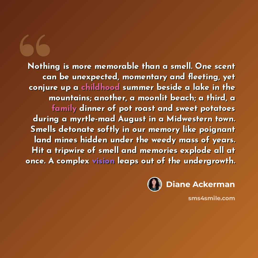 “Nothing is more memorable than a smell. One scent can be unexpected, momentary and fleeting, yet conjure up a childhood summer beside a lake in the mountains; another, a moonlit beach; a third, a family dinner of pot roast and sweet potatoes during a myrtle-mad August in a Midwestern town. Smells…” quote by Diane Ackerman