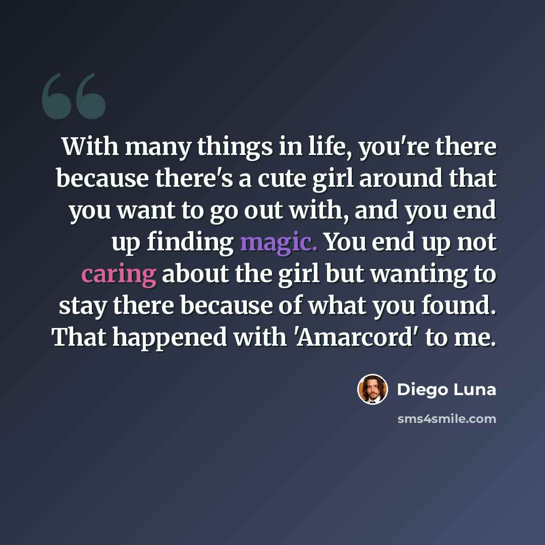 “With many things in life, you're there because there's a cute girl around that you want to go out with, and you end up finding magic. You end up not caring about the girl but wanting to stay there because of what you found. That happened with 'Amarcord' to me.” quote by Diego Luna
