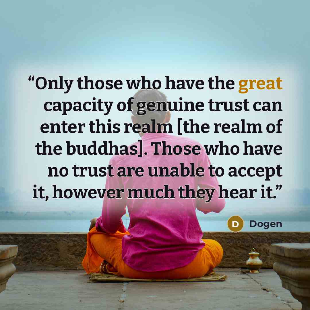 “Only those who have the great capacity of genuine trust can enter this realm [the realm of the buddhas]. Those who have no trust are unable to accept it, however much they hear it.” quote by Dōgen