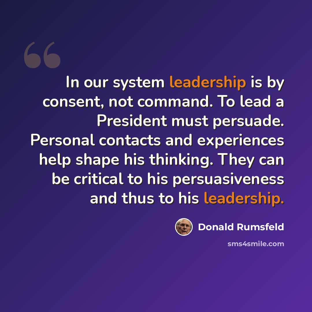 “In our system leadership is by consent, not command. To lead a President must persuade. Personal contacts and experiences help shape his thinking. They can be critical to his persuasiveness and thus to his leadership.” quote by Donald Rumsfeld