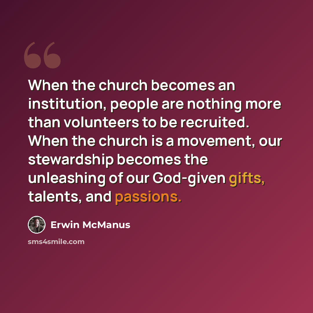 “When the church becomes an institution, people are nothing more than volunteers to be recruited. When the church is a movement, our stewardship becomes the unleashing of our God-given gifts, talents, and passions.” quote by Erwin McManus