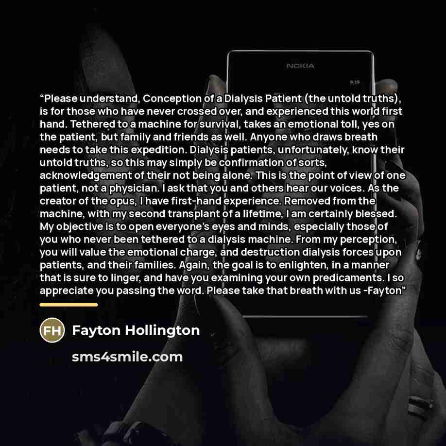 “Please understand, Conception of a Dialysis Patient (the untold truths), is for those who have never crossed over, and experienced this world first hand. Tethered to a machine for survival, takes an emotional toll, yes on the patient, but family and friends as well. Anyone who draws breath needs…” quote by Fayton Hollington
