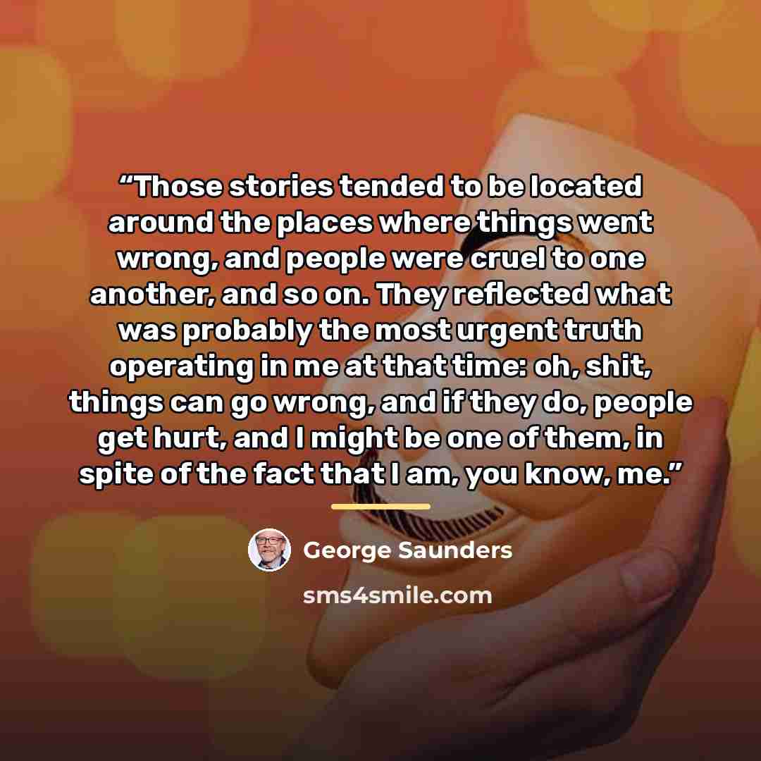 “Those stories tended to be located around the places where things went wrong, and people were cruel to one another, and so on. They reflected what was probably the most urgent truth operating in me at that time: oh, shit, things can go wrong, and if they do, people get hurt, and I might be one of…” quote by George Saunders