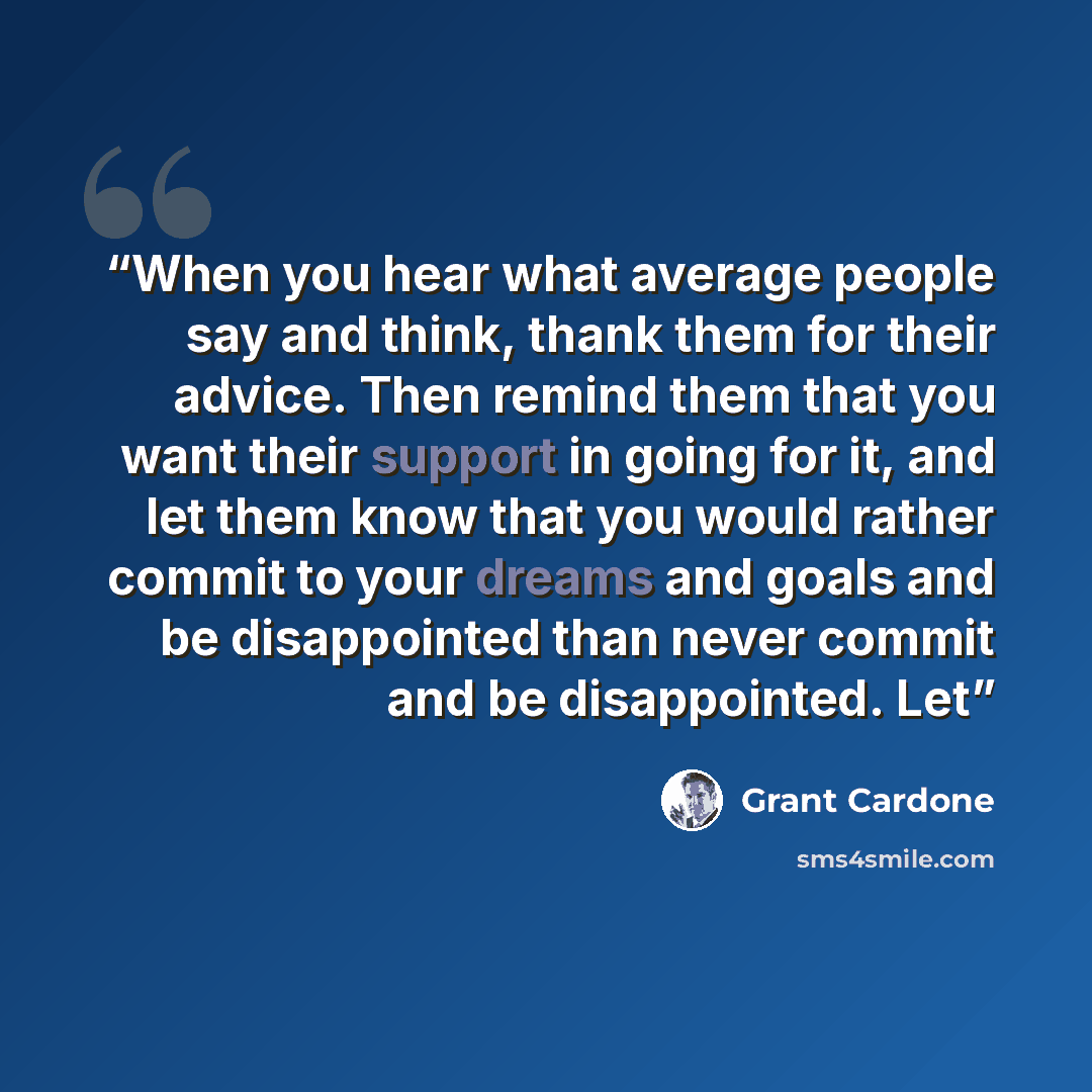 “When you hear what average people say and think, thank them for their advice. Then remind them that you want their support in going for it, and let them know that you would rather commit to your dreams and goals and be disappointed than never commit and be disappointed. Let” quote by Grant Cardone
